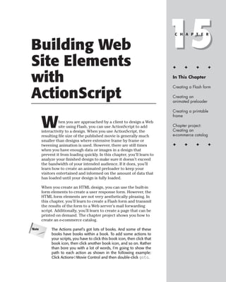 Building Web
Site Elements
                                                                              15
                                                                               C H A P T E R




                                                                              ✦     ✦      ✦       ✦


with                                                                          In This Chapter

                                                                              Creating a Flash form

ActionScript                                                                  Creating an
                                                                              animated preloader

                                                                              Creating a printable
                                                                              frame

       W         hen you are approached by a client to design a Web
                 site using Flash, you can use ActionScript to add
       interactivity to a design. When you use ActionScript, the
                                                                              Chapter project:
                                                                              Creating an
                                                                              e-commerce catalog
       resulting file size of the published movie is generally much
       smaller than designs where extensive frame by frame or
       tweening animation is used. However, there are still times             ✦     ✦      ✦       ✦
       when you have enough data or images in a design that
       prevent it from loading quickly. In this chapter, you’ll learn to
       analyze your finished design to make sure it doesn’t exceed
       the bandwidth of your intended audience. If it does, you’ll
       learn how to create an animated preloader to keep your
       visitors entertained and informed on the amount of data that
       has loaded until your design is fully loaded.

       When you create an HTML design, you can use the built-in
       form elements to create a user response form. However, the
       HTML form elements are not very aesthetically pleasing. In
       this chapter, you’ll learn to create a Flash form and transmit
       the results of the form to a Web server’s mail forwarding
       script. Additionally, you’ll learn to create a page that can be
       printed on demand. The chapter project shows you how to
       create an e-commerce catalog.

Note        The Actions panel’s got lots of books. And some of these
            books have books within a book. To add some actions to
            your scripts, you have to click this book icon, then click that
            book icon, then click another book icon, and so on. Rather
            than bore you with a lot of words, I’m going to show the
            path to each action as shown in the following example:
            Click Actions➪Movie Control and then double-click goto.
 