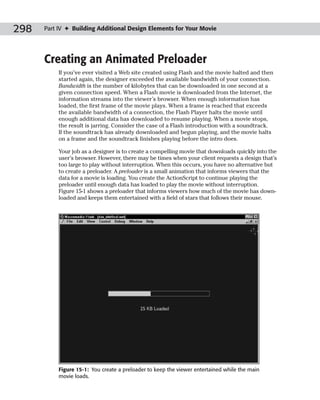 298   Part IV ✦ Building Additional Design Elements for Your Movie




      Creating an Animated Preloader
           If you’ve ever visited a Web site created using Flash and the movie halted and then
           started again, the designer exceeded the available bandwidth of your connection.
           Bandwidth is the number of kilobytes that can be downloaded in one second at a
           given connection speed. When a Flash movie is downloaded from the Internet, the
           information streams into the viewer’s browser. When enough information has
           loaded, the first frame of the movie plays. When a frame is reached that exceeds
           the available bandwidth of a connection, the Flash Player halts the movie until
           enough additional data has downloaded to resume playing. When a movie stops,
           the result is jarring. Consider the case of a Flash introduction with a soundtrack.
           If the soundtrack has already downloaded and begun playing, and the movie halts
           on a frame and the soundtrack finishes playing before the intro does.

           Your job as a designer is to create a compelling movie that downloads quickly into the
           user’s browser. However, there may be times when your client requests a design that’s
           too large to play without interruption. When this occurs, you have no alternative but
           to create a preloader. A preloader is a small animation that informs viewers that the
           data for a movie is loading. You create the ActionScript to continue playing the
           preloader until enough data has loaded to play the movie without interruption.
           Figure 15-1 shows a preloader that informs viewers how much of the movie has down-
           loaded and keeps them entertained with a field of stars that follows their mouse.




           Figure 15-1: You create a preloader to keep the viewer entertained while the main
           movie loads.
 