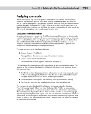 Chapter 15 ✦ Building Web Site Elements with ActionScript           299

Analyzing your movie
Before you upload any Flash design to a client’s Web site, always test it to make
sure that it downloads without hesitation into the viewer’s browser. Fortunately,
this is a test you can easily complete within Flash using the Test Movie command in
conjunction with the Bandwidth Profiler. After you’ve analyzed the movie with the
Bandwidth Profiler, you can use the Show Streaming command to view the movie as
if it were streaming into a browser from an Internet site.

Using the Bandwidth Profiler
As you create a movie, you use the Test Movie command from time to time to make
sure the ActionScript and other elements of your movie are performing as intended.
After you finish the movie, test it again before publishing it. When you do the final
test, use the Bandwidth Profiler to analyze the movie frame by frame to spot a
potential bottleneck when the amount of information needed for a given frame
exceeds the bandwidth of your intended audience.

To test a movie with the Bandwidth Profiler:

   1. Choose Control➪Test Movie.
     Flash publishes the movie and plays it in another window.
   2. Choose View➪Bandwidth Profiler.
     The Bandwidth Profiler appears, as shown in Figure 15-2.

The Bandwidth Profiler in Figure 15-2 is displayed as a Frame by Frame graph. The
window at the left of the Bandwidth Profiler is divided into three sections: Movie,
Settings, and State.

   ✦ The Movie section displays pertinent information about your design, the size
     of the document in pixels, the frame rate, the size of the published movie in
     kilobytes, the duration of the movie, and the preload time.
   ✦ The Settings section displays the currently selected bandwidth setting.
   ✦ The State section tells you how large the frame data is in kilobytes.

You can also view the Bandwidth Profiler as a streaming graph by choosing
View➪Streaming Graph. When you view the Bandwidth Profiler as a streaming
graph, the profiler gives you a representation of how the information streams into
the user’s browser. Figure 15-3 shows the Bandwidth Profiler as a streaming graph.
If you compare this graph with Figure 15-2, you see there are some frames where no
information is streaming into the browser. Choose whichever view you prefer. Your
goal is to identify the frames where the frame’s data exceeds the bandwidth setting
of your intended audience.
 