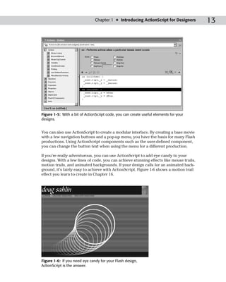 Chapter 1 ✦ Introducing ActionScript for Designers        13




Figure 1-5: With a bit of ActionScript code, you can create useful elements for your
designs.


You can also use ActionScript to create a modular interface. By creating a base movie
with a few navigation buttons and a pop-up menu, you have the basis for many Flash
productions. Using ActionScript components such as the user-defined component,
you can change the button text when using the menu for a different production.

If you’re really adventurous, you can use ActionScript to add eye candy to your
designs. With a few lines of code, you can achieve stunning effects like mouse trails,
motion trails, and animated backgrounds. If your design calls for an animated back-
ground, it’s fairly easy to achieve with ActionScript. Figure 1-6 shows a motion trail
effect you learn to create in Chapter 16.




Figure 1-6: If you need eye candy for your Flash design,
ActionScript is the answer.
 
