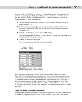 Chapter 15 ✦ Building Web Site Elements with ActionScript             301

You can modify the bandwidth setting by choosing Debug and then choosing one
of the menu settings (14.4K, 28.8K, or 56K), or you can choose one of the User
Settings. You can modify a user setting to suit a specific bandwidth (such as a
user’s intranet) by doing the following:

   1. Choose Debug➪Customize to open the Custom Modem Settings dialog box
      shown in Figure 15-4.
   2. Decide which menu setting you are going to modify, and in the Menu Text
      field, select the current menu text and enter your own description for the
      custom setting.
   3. Inside the Bit Rate field, enter a bandwidth setting.
     If you are modifying a setting for a client’s intranet, contact the client’s system
     administrator for the proper value.
   4. Click OK to close the dialog box.
     The custom setting is added as a menu command.


           Custom    Custom
        menu entry   setting




     Figure 15-4: You can create a custom
     modem setting to suit a particular need.


After you select a bandwidth setting, a red line appears at the bottom of the
Bandwidth Profiler. If any frame appears above the red line, it contains more infor-
mation than the selected modem setting can download and may cause the movie
to pause while additional data streams into the user’s browser. Click the frame to
select it, and the amount of data contained in the frame is displayed in the State
section in the Bandwidth Profiler’s left pane. After you identify one or more frames
as a potential bottleneck, you can test the movie in streaming mode as your viewers
will see it.

Using the Show Streaming command
When you are analyzing your movie for a potential bandwidth problem, your last step
is to view the movie in streaming mode. When you view your design in streaming
 