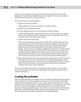 302   Part IV ✦ Building Additional Design Elements for Your Movie



           mode, you can compare the progress of the streaming data to the current frame
           playing. By comparing the streaming data to the progress of the movie, you’ll know
           whether or not you need to create a preloader.

           To view the movie in streaming mode:
              1. Choose Control➪Test Movie.
                Flash publishes the movie and plays it in another window.
              2. Choose View➪Bandwidth Profiler.
              3. Choose Debug and then choose a modem connection setting.
                Choose the setting that comes closest to the connection speed your viewers
                will access the Internet with. It’s always best to err on the lower side of the
                scale and choose the next lowest setting.
              4. Choose View➪Show Streaming.
                Flash starts playing the movie again, only this time it loads at the selected
                connection speed. As the movie loads, a green bar appears at the top of the
                timeline indicating the amount of data that has been loaded. Flash begins
                playing the movie when enough data has streamed to play the first few
                frames. As the movie starts playing, a playhead in the form of a small inverted
                triangle begins moving across the timeline. This indicates the current frame
                being played. If the playhead catches up with the green bar and stops, this
                indicates that Flash does not have enough data to play the frame. The Flash
                Player plays the next frame when it has received enough additional data.
              5. If the playhead stops before the movie loads completely, record the number of
                 the frame the movie stops on. When the movie begins playing again, watch
                 the playhead’s progress in reference to the streaming indicator bar. If it stops
                 again, record the position. If not, the previous frame where the playhead
                 stopped is the source of the bottleneck.

           After you determine which frame is causing your movie to halt, your next task is
           to create a preloader that plays until enough data has loaded to play the movie
           without interruption.


           Creating the preloader
           After you determine that your design doesn’t download completely without pausing,
           your next task is to create a preloader. A preloader is a series of frames that loops
           while enough data is loaded for the movie to play without interruption. As a rule, a
           preloader has a small animation or greeting that asks the viewer to please wait while
           the movie loads. Some designers create preloaders that are animated with an
           impressive display of graphic images. However, if you put too much animation into a
           preloader, your preloader will pause while waiting for enough data to stream in to
           play the preloader in its entirety. Talk about your double-whammy.
 