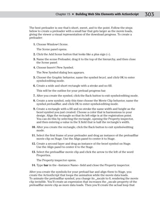 Chapter 15 ✦ Building Web Site Elements with ActionScript           303

The best preloader is one that’s short, sweet, and to the point. Follow the steps
below to create a preloader with a small bar that gets larger as the movie loads,
giving the viewer a visual representation of the download progress. To create a
preloader:

   1. Choose Window➪Scene.
     The Scene panel opens.
   2. Click the Add Scene button that looks like a plus sign (+).
   3. Name the scene Preloader, drag it to the top of the hierarchy, and then close
      the Scene panel.
   4. Choose Insert➪New Symbol.
     The New Symbol dialog box appears.
   5. Choose the Graphic behavior, name the symbol bezel, and click OK to enter
      symbol-editing mode.
   6. Create a wide and short rectangle with a stroke and no fill.
     This will be the outline for your preload progress bar.
   7. After you create the symbol, click the Back button to exit symbol-editing mode.
   8. Create a new symbol, only this time choose the Movie Clip behavior, name the
      symbol preloadBar, and click OK to enter symbol-editing mode.
   9. Create a rectangle with a fill and no stroke the same width and height as the
      bezel symbol you just created. Choose a color that is harmonious to your
      design. Align the rectangle so that its left edge is at the registration point.
      You can do this by selecting the rectangle, opening the Property inspector,
      and then entering a value in the X field that is half the rectangle’s width.
 10. After you create the rectangle, click the Back button to exit symbol-editing
     mode.
 11. Select the first frame of your preloader and drag an instance of the preloadBar
     movie clip on Stage. Use the Align panel to center it to Stage.
 12. Create a second layer and drag an instance of the bezel symbol on Stage.
     Use the Align panel to center it to the Stage.
 13. Select the preloadBar movie clip and click the arrow to the left of the word
     Properties.
     The Property inspector opens.
 14. Type bar in the <Instance Name> field and close the Property inspector.

After you create the symbols for your preload bar and align them to Stage, you
create the ActionScript that loops the animation while the movie data loads.
To animate the preloadBar symbol, you change its _xscale to 0, rendering the movie
clip invisible. You’ll create an expression that increases the _xscale property of the
preloadBar movie clip as more data loads. Then you’ll create the actual loop that
 