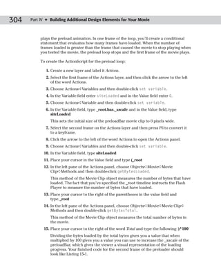 304   Part IV ✦ Building Additional Design Elements for Your Movie



           plays the preload animation. In one frame of the loop, you’ll create a conditional
           statement that evaluates how many frames have loaded. When the number of
           frames loaded is greater than the frame that caused the movie to stop playing when
           you tested the movie, the preload loop stops and the first frame of the movie plays.

           To create the ActionScript for the preload loop:

              1. Create a new layer and label it Actions.
              2. Select the first frame of the Actions layer, and then click the arrow to the left
                 of the word Actions.
              3. Choose Actions➪Variables and then double-click set variable.
              4. In the Variable field enter siteLoaded and in the Value field enter 0.
              5. Choose Actions➪Variable and then double-click set variable.
              6. In the Variable field, type _root.bar._xscale and in the Value field, type
                 siteLoaded
                This sets the initial size of the preloadBar movie clip to 0 pixels wide.
              7. Select the second frame on the Actions layer and then press F6 to convert it
                 to a keyframe.
              8. Click the arrow to the left of the word Actions to open the Actions panel.
              9. Choose Actions➪Variables and then double-click set variable.
            10. In the Variable field, type siteLoaded
            11. Place your cursor in the Value field and type (_root
            12. In the left pane of the Actions panel, choose Objects➪Movie➪Movie
                Clip➪Methods and then double-click getBytesLoaded.
                This method of the Movie Clip object measures the number of bytes that have
                loaded. The fact that you’ve specified the _root timeline instructs the Flash
                Player to measure the number of bytes that have loaded.
            13. Place your cursor to the right of the parentheses in the value field and
                type _root
            14. In the left pane of the Actions panel, choose Objects➪Movie➪Movie Clip➪
                Methods and then double-click getBytesTotal.
                This method of the Movie Clip object measures the total number of bytes in
                the movie.
            15. Place your cursor to the right of the word Total and type the following: )*100
                Dividing the bytes loaded by the total bytes gives you a value that when
                multiplied by 100 gives you a value you can use to increase the _xscale of the
                preloadBar, which gives the viewer a visual representation of the loading
                progress. Your finished code for the second frame of the preloader should
                look like Listing 15-1.
 