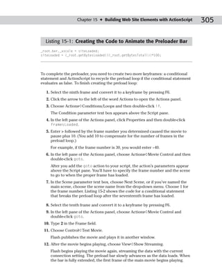 Chapter 15 ✦ Building Web Site Elements with ActionScript         305

  Listing 15-1: Creating the Code to Animate the Preloader Bar
_root.bar._xscale = siteLoaded;
siteLoaded = (_root.getBytesLoaded()/_root.getBytesTotal())*100;




To complete the preloader, you need to create two more keyframes: a conditional
statement and ActionScript to recycle the preload loop if the conditional statement
evaluates as false. To finish creating the preload loop:

   1. Select the ninth frame and convert it to a keyframe by pressing F6.
   2. Click the arrow to the left of the word Actions to open the Actions panel.
   3. Choose Actions➪Conditions/Loops and then double-click if.
     The Condition parameter text box appears above the Script pane.
   4. In the left pane of the Actions panel, click Properties and then double-click
      framesLoaded.
   5. Enter > followed by the frame number you determined caused the movie to
      pause plus 10. (You add 10 to compensate for the number of frames in the
      preload loop.)
     For example, if the frame number is 30, you would enter >40.
   6. In the left pane of the Actions panel, choose Actions➪Movie Control and then
      double-click goto.
     After you add the goto action to your script, the action’s parameters appear
     above the Script pane. You’ll have to specify the frame number and the scene
     to go to when the proper frame has loaded.
   7. In the Scene parameter text box, choose Next Scene, or if you’ve named the
      main scene, choose the scene name from the drop-down menu. Choose 1 for
      the frame number. Listing 15-2 shows the code for a conditional statement
      that breaks the preload loop after the seventeenth frame has loaded.

   8. Select the tenth frame and convert it to a keyframe by pressing F6.
   9. In the left pane of the Actions panel, choose Actions➪Movie Control and
      double-click goto.
 10. Type 2 in the Frame field.
 11. Choose Control➪Test Movie.
     Flash publishes the movie and plays it in another window.
 12. After the movie begins playing, choose View➪Show Streaming.
     Flash begins playing the movie again, streaming the data with the current
     connection setting. The preload bar slowly advances as the data loads. When
     the bar is fully extended, the first frame of the main movie begins playing.
 
