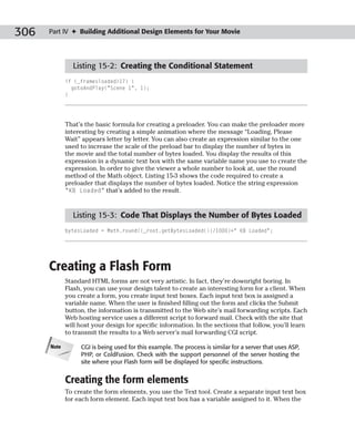 306   Part IV ✦ Building Additional Design Elements for Your Movie




               Listing 15-2: Creating the Conditional Statement
             if (_framesloaded>17) {
               gotoAndPlay(“Scene 1”, 1);
             }




             That’s the basic formula for creating a preloader. You can make the preloader more
             interesting by creating a simple animation where the message “Loading, Please
             Wait” appears letter by letter. You can also create an expression similar to the one
             used to increase the scale of the preload bar to display the number of bytes in
             the movie and the total number of bytes loaded. You display the results of this
             expression in a dynamic text box with the same variable name you use to create the
             expression. In order to give the viewer a whole number to look at, use the round
             method of the Math object. Listing 15-3 shows the code required to create a
             preloader that displays the number of bytes loaded. Notice the string expression
             “KB Loaded” that’s added to the result.



               Listing 15-3: Code That Displays the Number of Bytes Loaded
             bytesLoaded = Math.round((_root.getBytesLoaded())/1000)+” KB Loaded”;




      Creating a Flash Form
             Standard HTML forms are not very artistic. In fact, they’re downright boring. In
             Flash, you can use your design talent to create an interesting form for a client. When
             you create a form, you create input text boxes. Each input text box is assigned a
             variable name. When the user is finished filling out the form and clicks the Submit
             button, the information is transmitted to the Web site’s mail forwarding scripts. Each
             Web hosting service uses a different script to forward mail. Check with the site that
             will host your design for specific information. In the sections that follow, you’ll learn
             to transmit the results to a Web server’s mail forwarding CGI script.

      Note        CGI is being used for this example. The process is similar for a server that uses ASP,
                  PHP, or ColdFusion. Check with the support personnel of the server hosting the
                  site where your Flash form will be displayed for specific instructions.


             Creating the form elements
             To create the form elements, you use the Text tool. Create a separate input text box
             for each form element. Each input text box has a variable assigned to it. When the
 