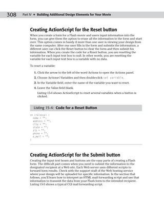 308   Part IV ✦ Building Additional Design Elements for Your Movie




           Creating ActionScript for the Reset button
           When you create a form for a Flash movie and users input information into the
           form, you can give them the option to erase all the information in the form and start
           over. This option comes in handy if more than one user is viewing your design from
           the same computer. After one user fills in the form and submits the information, a
           different user can click the Reset button to clear the form and then submit his
           information. When you create the code for a Reset button, you are resetting the
           variable for each input text box to null. In other words, you are resetting the
           variable for each input text box to a variable with no data.

           To reset a variable:

              1. Click the arrow to the left of the word Actions to open the Actions panel.
              2. Choose Actions➪Variables and then double-click set variable.
              3. In the Variable field, enter the name of the variable you want to reset.
              4. Leave the Value field blank.
                Listing 15-4 shows ActionScript to reset several variables when a button is
                clicked.



             Listing 15-4: Code for a Reset Button
           on (release) {
             name = “”;
             address = “”;
             city = “”;
             state = “”;
             zip = “”;
             phone = “”;
             e_mail = “”;
           }




           Creating ActionScript for the Submit button
           Creating the input text boxes and buttons are the easy parts of creating a Flash
           form. The difficult part comes when you need to submit the information to the
           designated recipient at a Web site. Each Web server uses different scripts to
           forward form results. Check with the support staff of the Web hosting service
           where your design will be uploaded for specific information. In the section that
           follows, you’ll learn how to interpret an HTML mail forwarding script and use that
           information to transmit the data from your Flash form to the intended recipient.
           Listing 15-5 shows a typical CGI mail forwarding script.
 