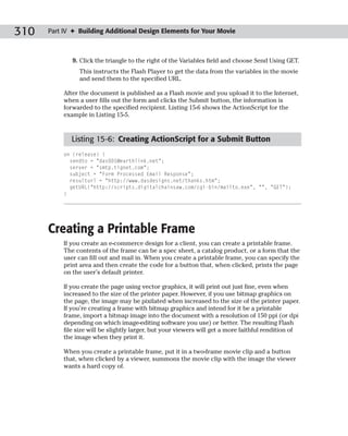 310   Part IV ✦ Building Additional Design Elements for Your Movie



              9. Click the triangle to the right of the Variables field and choose Send Using GET.
                This instructs the Flash Player to get the data from the variables in the movie
                and send them to the specified URL.

           After the document is published as a Flash movie and you upload it to the Internet,
           when a user fills out the form and clicks the Submit button, the information is
           forwarded to the specified recipient. Listing 15-6 shows the ActionScript for the
           example in Listing 15-5.



             Listing 15-6: Creating ActionScript for a Submit Button
           on (release) {
             sendto = “das001@earthlink.net”;
             server = “smtp.tignet.com”;
             subject = “Form Processed Email Response”;
             resulturl = “http://www.dasdesigns.net/thanks.htm”;
             getURL(“http://scripts.digitalchainsaw.com/cgi-bin/mailto.exe”, “”, “GET”);
           }




      Creating a Printable Frame
           If you create an e-commerce design for a client, you can create a printable frame.
           The contents of the frame can be a spec sheet, a catalog product, or a form that the
           user can fill out and mail in. When you create a printable frame, you can specify the
           print area and then create the code for a button that, when clicked, prints the page
           on the user’s default printer.

           If you create the page using vector graphics, it will print out just fine, even when
           increased to the size of the printer paper. However, if you use bitmap graphics on
           the page, the image may be pixilated when increased to the size of the printer paper.
           If you’re creating a frame with bitmap graphics and intend for it be a printable
           frame, import a bitmap image into the document with a resolution of 150 ppi (or dpi
           depending on which image-editing software you use) or better. The resulting Flash
           file size will be slightly larger, but your viewers will get a more faithful rendition of
           the image when they print it.

           When you create a printable frame, put it in a two-frame movie clip and a button
           that, when clicked by a viewer, summons the movie clip with the image the viewer
           wants a hard copy of.
 