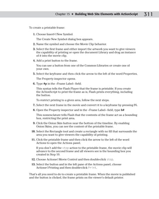 Chapter 15 ✦ Building Web Site Elements with ActionScript            311

To create a printable frame:

   1. Choose Insert➪New Symbol.
     The Create New Symbol dialog box appears.
   2. Name the symbol and choose the Movie Clip behavior.
   3. Select the first frame and either import the artwork you want to give viewers
      the capability of printing or open the document Library and drag an instance
      of it into the movie clip.
   4. Add a print button to the frame.
     You can use a button from one of the Common Libraries or create one of
     your own.
   5. Select the keyframe and then click the arrow to the left of the word Properties.
     The Property inspector opens.
   6. Type #p in the <Frame Label> field.
     This syntax tells the Flash Player that the frame is printable. If you create
     the ActionScript to print the frame as is, Flash prints everything, including
     the button.
     To restrict printing to a given area, follow the next steps.
   7. Select the next frame in the movie and convert it to a keyframe by pressing F6.
   8. Open the Property inspector and in the <Frame Label> field, type b#
     This nomenclature tells Flash that the contents of the frame act as a bounding
     box, restricting the print area.
   9. Click the Onion Skin button near the bottom of the timeline. By enabling
      Onion Skins, you can see the content of the printable frame.
 10. Select the Rectangle tool and create a rectangle with no fill that surrounds the
     area you want to give viewers the capability of printing.
 11. Click the printable frame and then click the arrow to the left of the word
     Actions to open the Actions panel.
     If you don’t add the stop action to the printable frame, the movie clip will
     advance to the second frame and all viewers see is the bounding box you
     created in Step 10.
 12. Choose Actions➪Movie Control and then double-click stop.
 13. Select the button and in the left pane of the Actions panel, choose
     Actions➪Printing and then double-click Print.

That’s all you need to do to create a printable frame. When the movie is published
and the button is clicked, the frame prints on the viewer’s default printer.
 