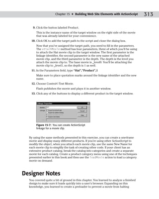 Chapter 15 ✦ Building Web Site Elements with ActionScript          313

     9. Click the button labeled Product.
       This is the instance name of the target window on the right side of the movie
       that was already labeled for your convenience.
   10. Click OK to add the target path to the script and close the dialog box.
       Now that you’ve assigned the target path, you need to fill in the parameters.
       The attachMovie method has four parameters, three of which you’ll be using
       to attach the Hat movie clip to the target window. The first parameter is the
       linkage identifier, the second parameter is the new name of the attached
       movie clip, and the third parameter is the depth. The depth is the level you
       attach the movie clip to. The base movie is _level0. You’ll be attaching the
       movie clip to _level1, so the depth is 1 as well.
   11. In the Parameters field, type “Hat”,”Product”,1
       Make sure to place quotation marks around the linkage identifier and the new
       name.
   12. Choose Control➪Test Movie.
       Flash publishes the movie and plays it in another window.
   13. Click any of the buttons to display a different product in the target window.




       Figure 15-7: You can create ActionScript
       linkage for a movie clip.


  By using the same methods presented in this exercise, you can create a one-frame
  movie and display many different products. If you’re using other ActionScript to
  modify the object, when you attach each movie clip, use the same New Name for
  each movie clip to simplify the task of creating other code. If your client has an
  extensive product catalog, break the catalog into categories and create a separate
  movie for each catalog. Create a product category menu using one of the techniques
  presented earlier in this book and then use the loadMovie action to load a category
  movie on demand.



Designer Notes
  You covered quite a bit of ground in this chapter. You learned to analyze a finished
  design to make sure it loads quickly into a user’s browser. Expanding on this
  knowledge, you learned to create a preloader to prevent a movie from halting
 