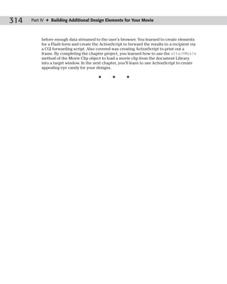 314   Part IV ✦ Building Additional Design Elements for Your Movie



           before enough data streamed to the user’s browser. You learned to create elements
           for a Flash form and create the ActionScript to forward the results to a recipient via
           a CGI forwarding script. Also covered was creating ActionScript to print out a
           frame. By completing the chapter project, you learned how to use the attachMovie
           method of the Movie Clip object to load a movie clip from the document Library
           into a target window. In the next chapter, you’ll learn to use ActionScript to create
           appealing eye candy for your designs.

                                          ✦       ✦       ✦
 