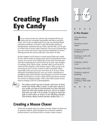 Creating Flash
Eye Candy
                                                                              16
                                                                               C H A P T E R




                                                                              ✦     ✦      ✦         ✦

                                                                              In This Chapter



       I  f you create movies for clients who demand all the eye
          candy that the available bandwidth will allow and then
       some, you’ve got a tough task if you rely on standard Flash
                                                                              Using the Mouse
                                                                              object

                                                                              Creating a mouse
       animation methods. In order to get effects like starburst
                                                                              chaser
       backgrounds, animated mouse trails, and the like, you’ve got
       to create lots of movie clips. However, if you use ActionScript,
       you can create one movie clip and have hundreds of clones              Creating a dynamic
       darting across the screen with just a few lines of code.               background

       In this chapter, you’ll learn to create some Flash eye candy.          Creating a mask with
       If your clients insist on doing away with the hum-drum arrow           ActionScript
       cursor, you can do it by hiding the mouse with ActionScript
       and then replacing the cursor with one of your own designs             Creating a custom
       or perhaps your client’s logo. Another effect you’ll learn to          cursor
       create in this chapter is the mouse chaser. They seem to be
       everywhere, but a mouse chaser is still a desirable effect,            Creating motion trails
       especially when you put your own twist on it. If your client
       demands something special, you can create a backdrop of                Creating a starburst
       twinkling stars that refreshes and changes every few seconds.          backdrop
       Finally, you’ll learn to create a slide show that moves across
       the screen to display images. This is the ideal answer if you          Chapter project:
       need to design a site for a photographer.                              Creating a Flash slide
                                                                              show
Note        The Actions panel’s got lots of books. And some of these
            books have books within a book. To add some actions to            ✦     ✦      ✦         ✦
            your scripts, you have to click this book icon, then click that
            book icon, then click another book icon, and so on. Rather
            than bore you with a lot of words, I’m going to show the
            path to each action as shown in the following example:
            Click Actions➪Movie Control and then double-click goto.




Creating a Mouse Chaser
       There are as many ways to create a mouse chaser as there are
       to animate objects. Each designer has a favorite method.
       In this section, you’ll learn how to create a basic mouse
 