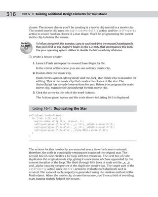 316   Part IV ✦ Building Additional Design Elements for Your Movie



           chaser. The mouse chaser you’ll be creating is a movie clip nested in a movie clip.
           The nested movie clip uses the duplicateMovieClip action and the setProperty
           action to create random clones of a star shape. You’ll be programming the parent
           movie clip to follow the mouse.

      On the     To follow along with this exercise, copy to your hard drive the mouseChaserBegin.fla
      CD-ROM
                 that you’ll find in this chapter’s folder on the CD-ROM that accompanies this book.
                 Use your operating system utilities to disable the file’s read-only attributes.

           To create a mouse chaser:

               1. Launch Flash and open the mouseChaserBegin.fla file.
                 In the center of the scene, you see one solitary movie clip.
               2. Double-click the movie clip.
                 Flash enters symbol-editing mode and the dark_star movie clip is available for
                 editing. This is the movie clip that creates the clones of the star. The
                 ActionScript has already been written for you. Before you program the main
                 movie clip, examine the ActionScript for this movie clip.
               3. Click the arrow to the left of the word Actions.
                 The Actions panel opens and the code shown in Listing 16-1 is displayed.



               Listing 16-1: Duplicating the Star
           onClipEvent (enterFrame) {
             for (i=0; i<10; ++i) {
               duplicateMovieClip(this, chase+i, i);
               setProperty(eval(“chase”+i), _x, this_.x+Math.random()*i*3);
               setProperty(eval(“chase”+i), _y, this_.y+Math.random()*i*3);
               setProperty(eval(“chase”+i), _alpha,Math.random()*100);
             }
           }




           The actions for this movie clip are executed every time the frame is entered;
           therefore, the code is continually creating ten copies of the original star. The
           second line of code creates a for loop with ten iterations. The next line of code
           duplicates the original movie clip, giving it a new name of chase appended by the
           current iteration of the loop. The third through fifth lines of code set the _x, _y,
           and _alpha (opacity)properties of the duplicate movie clips. The target part of the
           setProperty action uses the eval action to evaluate each duplicate as it is
           created. The value of each property is generated using the random method of the
           Math object. When the movie clip chases the mouse, you’ll see a field of twinkling
           stars lagging slightly behind the mouse.
 