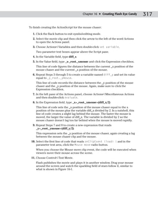 Chapter 16 ✦ Creating Flash Eye Candy        317

To finish creating the ActionScript for the mouse chaser:

   1. Click the Back button to exit symbol-editing mode.
   2. Select the movie clip and then click the arrow to the left of the word Actions
      to open the Actions panel.
   3. Choose Actions➪Variables and then double-click set variable.
     Two parameter text boxes appear above the Script pane.
   4. In the Variable field, type diff_x
   5. In the Value field, type _x-_root._xmouse and click the Expression checkbox.
     This line of code figures the distance between the current _x position of the
     mouse chaser and the current _x position of the mouse.
   6. Repeat Steps 3 through 5 to create a variable named diff_y and set its value
      equal to _y_root._ymouse.
     This line of code records the distance between the _y position of the mouse
     chaser and the _y position of the mouse. Again, make sure to click the
     Expression checkbox.
   7. In the left pane of the Actions panel, choose Actions➪Miscellaneous Actions
      and then double-click evaluate.
   8. In the Expression field, type _x=_root._xmouse+(diff_x/2)
     This line of code sets the _x position of the mouse chaser equal to the x
     position of the mouse plus the variable diff_x divided by 2. In a nutshell, this
     line of code creates a slight lag behind the mouse. The faster the mouse is
     moved, the larger the value of diff_x. The variable is divided by 2 so the
     mouse chaser doesn’t lag too far behind when the mouse is moved rapidly.
   9. Repeat Steps 7 and 8 to create a new expression that reads
      _y=_root._ymouse+(diff_y/2)
     This expression sets the _y position of the mouse chaser, again creating a lag
     between the mouse chaser clip and the mouse.
 10. Select the first line of code that reads onClipEvent (load) { and in the
     parameter text area, click the Mouse move radio button.
     When you choose the Mouse move clip event, the code will be executed when
     viewers move their mouse across the scene.
 11. Choose Control➪Test Movie.
     Flash publishes the movie and plays it in another window. Drag your mouse
     around the screen and watch the sparkling field of stars follow it, similar to
     what is shown in Figure 16-1.
 