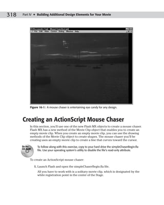 318   Part IV ✦ Building Additional Design Elements for Your Movie




           Figure 16-1: A mouse chaser is entertaining eye candy for any design.



      Creating an ActionScript Mouse Chaser
           In this section, you’ll use one of the new Flash MX objects to create a mouse chaser.
           Flash MX has a new method of the Movie Clip object that enables you to create an
           empty movie clip. When you create an empty movie clip, you can use the drawing
           methods of the Movie Clip object to create shapes. The mouse chaser you’ll be
           creating uses an empty movie clip to create a line that curves toward the cursor.

      On the     To follow along with this exercise, copy to your hard drive the simpleChaserBegin.fla
      CD-ROM
                 file. Use your operating system’s utility to disable the file’s read-only attribute.


           To create an ActionScript mouse chaser:

               1. Launch Flash and open the simpleChaserBegin.fla file.
                 All you have to work with is a solitary movie clip, which is designated by the
                 white registration point in the center of the Stage.
 
