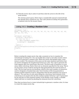 Chapter 16 ✦ Creating Flash Eye Candy        319

   2. Click the movie clip to select it and then click the arrow to the left of the
      word Actions.
     The Actions panel opens. Notice that a considerable amount of ActionScript
     has already been created for you. The code (shown in Listing 16-2) generates
     a random color for the mouse chaser.



  Listing 16-2: Creating a Random Color
onClipEvent (load) {
HexDec = new Array(“0”, “1”, “2”, “3”, “4”, “5”, “6”, “7”, “8”, “9”, “A”, “B”,
“C”, “D”, “E”, “F”);
}
onClipEvent (enterFrame) {
  colorArray = new Array();
  for (i=0; i<6; ++i) {
    k = Math.round(Math.random()*15);
    colorArray[i] = HexDec[k];
  }
  rndColor =
“0x”+colorArray[0]+colorArray[1]+colorArray[2]+colorArray[3]+colorArray[4]+color
Array[5];
}




Before creating the empty movie clip, take a moment or two to examine the
ActionScript in Listing 16-1. You can modify this script to suit other movies where
you need to generate a random color. When the movie clip initially loads, a new
array is created. The elements of the array are the same numbers and letters that
are used to designate the hexadecimal format of a color. The code to generate the
color appears after the enterFrame clip event. The first order of business is a new
array called colorArray. Notice there are no elements specified for the array. This is
an associative array. It will be storing the data generated by the next few lines of
code. The for loop runs for six iterations, which is the exact number of characters
used to designate a hexadecimal color. Each iteration of the loop generates a
random number between 0 and 15. Remember that the first element of an array is
always 0. The next line of code starts filling the colorArray. Each element of the
colorArray is set equal to the [k] (the random number between 1 and 15 generated
by the last line of code) element number of the HexDec array. Finally, a variable
called rndColor is created by plucking the elements from the colorArray.

Now that you know how to create ActionScript to generate a random color, it’s time
to create the empty movie clip.
 