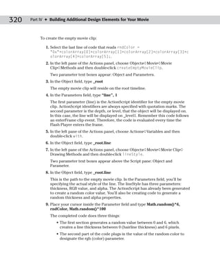 320   Part IV ✦ Building Additional Design Elements for Your Movie



           To create the empty movie clip:

             1. Select the last line of code that reads rndColor =
                “0x”+colorArray[0]+colorArray[1]+colorArray[2]+colorArray[3]+c
                olorArray[4]+colorArray[5];.
             2. In the left pane of the Actions panel, choose Objects➪Movie➪Movie
                Clip➪Methods and then double-click createEmptyMovieClip.
                Two parameter text boxes appear: Object and Parameters.
             3. In the Object field, type _root
                The empty movie clip will reside on the root timeline.
             4. In the Parameters field, type “line”, 1
                The first parameter (line) is the ActionScript identifier for the empty movie
                clip. ActionScript identifiers are always specified with quotation marks. The
                second parameter is the depth, or level, that the object will be displayed on.
                In this case, the line will be displayed on _level1. Remember this code follows
                an enterFrame clip event. Therefore, the code is evaluated every time the
                Flash Player enters the frame.
             5. In the left pane of the Actions panel, choose Actions➪Variables and then
                double-click with.
             6. In the Object field, type _root.line
             7. In the left pane of the Actions panel, choose Objects➪Movie➪Movie Clip➪
                Drawing Methods and then double-click lineStyle.
                Two parameter text boxes appear above the Script pane: Object and
                Parameter.
             8. In the Object field, type _root.line
                This is the path to the empty movie clip. In the Parameters field, you’ll be
                specifying the actual style of the line. The lineStyle has three parameters:
                thickness, RGB value, and alpha. The ActionScript has already been generated
                to create a random color value. You’ll also be creating code to generate a
                random thickness and alpha properties.
             9. Place your cursor inside the Parameter field and type Math.random()*6,
                rndColor, Math.random()*100
                The completed code does three things:
                   • The first section generates a random value between 0 and 6, which
                     creates a line thickness between 0 (hairline thickness) and 6 pixels.
                   • The second part of the code plugs in the value of the random color to
                     designate the rgb (color) parameter.
 