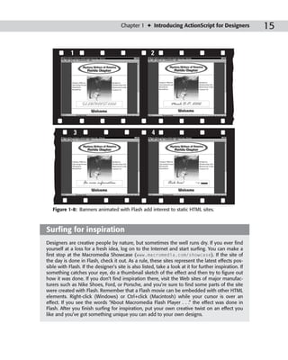 Chapter 1 ✦ Introducing ActionScript for Designers                 15

            1                                         2




              3                                       4




   Figure 1-8: Banners animated with Flash add interest to static HTML sites.



Surfing for inspiration
Designers are creative people by nature, but sometimes the well runs dry. If you ever find
yourself at a loss for a fresh idea, log on to the Internet and start surfing. You can make a
first stop at the Macromedia Showcase (www.macromedia.com/showcase). If the site of
the day is done in Flash, check it out. As a rule, these sites represent the latest effects pos-
sible with Flash. If the designer’s site is also listed, take a look at it for further inspiration. If
something catches your eye, do a thumbnail sketch of the effect and then try to figure out
how it was done. If you don’t find inspiration there, visit the Web sites of major manufac-
turers such as Nike Shoes, Ford, or Porsche, and you’re sure to find some parts of the site
were created with Flash. Remember that a Flash movie can be embedded with other HTML
elements. Right-click (Windows) or Ctrl+click (Macintosh) while your cursor is over an
effect. If you see the words “About Macromedia Flash Player . . .” the effect was done in
Flash. After you finish surfing for inspiration, put your own creative twist on an effect you
like and you’ve got something unique you can add to your own designs.
 