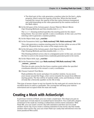 Chapter 16 ✦ Creating Flash Eye Candy       321

           • The third part of the code generates a random value for the line’s _alpha
             property, which varies the opacity of the line. When the line bends
             towards the cursor, the opacity of the line varies between transparent
             and solid depending on the value generated by the random method of
             the Math object.
   10. In the left pane of the Actions panel, choose Objects➪Movie➪Movie
       Clip➪Drawing Methods and then double-click moveTo.
       The moveTo Drawing method specifies the starting point for the object
       being drawn. You can enter specific x and y coordinates. In this case, you’ll be
       entering code to generate a random position.
   11. In the Object field, type _root.line
   12. In the Parameters field, type Math.random()*500, Math.random()*100
       This code generates a random starting point for the line within an area of 500
       pixels by 100 pixels from the center of the empty movie clip.
   13. In the left pane of the Actions panel, click Objects➪Movie➪Movie
       Clip➪Drawing Methods and then double-click curveTo.
       This Drawing method curves a line to a designated point. In this case, you want
       the line to curve to the mouse from a randomly generated point in the movie.
   14. In the Object field, type _root.line
   15. In the Parameters field, type Math.random()*500,Math.random()*100,
       _xmouse, _ymouse
       This line of code curves the line from a random point within the specified
       coordinates directly to the mouse’s x and y coordinates.
   16. Choose Control➪Test Movie.
       Flash publishes the movie and plays it in another window. As you move
       your mouse around the Stage, a line curves towards the mouse from different
       starting points. The line will be of random width, color, and thickness. It kind
       of looks like a fireworks sparkler on the 4th of July.

  This type of mouse chaser is way too frenetic for the main part of a movie but is an
  excellent device to add to a preloader. The curving line will keep your visitors
  entertained and occupied while the main site loads.



Creating a Mask with ActionScript
  In previous versions of Flash, you can create a mask layer. The shape you put on
  the mask layer reveals objects on masked layers beneath it. You could add a degree
  of interest to the mask by creating a rudimentary motion tween animation. With
  Flash MX, you can create a movie clip with animation and then use it to mask
  another movie clip. If you create a random animation in the movie clip that masks
  another other movie clip, you can create Flash eye candy that will interest even the
  most jaundiced Web surfer.
 
