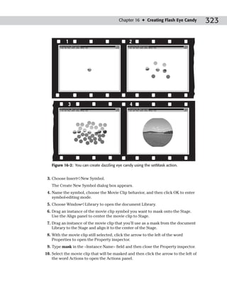 Chapter 16 ✦ Creating Flash Eye Candy         323

           1                                    2




             3                                  4




   Figure 16-2: You can create dazzling eye candy using the setMask action.


 3. Choose Insert➪New Symbol.
   The Create New Symbol dialog box appears.
 4. Name the symbol, choose the Movie Clip behavior, and then click OK to enter
    symbol-editing mode.
 5. Choose Window➪Library to open the document Library.
 6. Drag an instance of the movie clip symbol you want to mask onto the Stage.
    Use the Align panel to center the movie clip to Stage.
 7. Drag an instance of the movie clip that you’ll use as a mask from the document
    Library to the Stage and align it to the center of the Stage.
 8. With the movie clip still selected, click the arrow to the left of the word
    Properties to open the Property inspector.
 9. Type mask in the <Instance Name> field and then close the Property inspector.
10. Select the movie clip that will be masked and then click the arrow to the left of
    the word Actions to open the Actions panel.
 