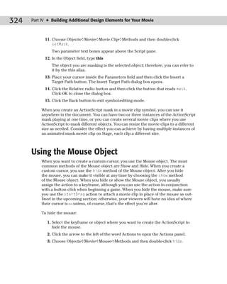 324   Part IV ✦ Building Additional Design Elements for Your Movie



            11. Choose Objects➪Movie➪Movie Clip➪Methods and then double-click
                setMask.
                Two parameter text boxes appear above the Script pane.
            12. In the Object field, type this
                The object you are masking is the selected object; therefore, you can refer to
                it by the this alias.
            13. Place your cursor inside the Parameters field and then click the Insert a
                Target Path button. The Insert Target Path dialog box opens.
            14. Click the Relative radio button and then click the button that reads mask.
                Click OK to close the dialog box.
            15. Click the Back button to exit symbol-editing mode.

           When you create an ActionScript mask in a movie clip symbol, you can use it
           anywhere in the document. You can have two or three instances of the ActionScript
           mask playing at one time, or you can create several movie clips where you use
           ActionScript to mask different objects. You can resize the movie clips to a different
           size as needed. Consider the effect you can achieve by having multiple instances of
           an animated mask movie clip on Stage, each clip a different size.



      Using the Mouse Object
           When you want to create a custom cursor, you use the Mouse object. The most
           common methods of the Mouse object are Show and Hide. When you create a
           custom cursor, you use the hide method of the Mouse object. After you hide
           the mouse, you can make it visible at any time by choosing the show method
           of the Mouse object. When you hide or show the Mouse object, you usually
           assign the action to a keyframe, although you can use the action in conjunction
           with a button click when beginning a game. When you hide the mouse, make sure
           you use the startDrag action to attach a movie clip in place of the mouse as out-
           lined in the upcoming section; otherwise, your viewers will have no idea of where
           their cursor is — unless, of course, that’s the effect you’re after.

           To hide the mouse:

              1. Select the keyframe or object where you want to create the ActionScript to
                 hide the mouse.
              2. Click the arrow to the left of the word Actions to open the Actions panel.
              3. Choose Objects➪Movie➪Mouse➪Methods and then double-click hide.
 