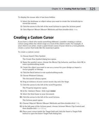 Chapter 16 ✦ Creating Flash Eye Candy           325

  To display the mouse after it has been hidden:

     1. Select the keyframe or object where you want to create the ActionScript to
        reveal the mouse.
     2. Click the arrow to the left of the word Actions to open the Actions panel.
     3. Click Objects➪Movie➪Mouse➪Methods and then double-click show.



Creating a Custom Cursor
  If you have a client who wants something different, consider creating a custom
  cursor using either the client’s logo or a tool of the client’s trade. For example, if
  your client is an artist, create a paint brush cursor. If your client is a rock guitarist,
  create a cursor that looks like the musician’s guitar.

  To create a custom cursor:

     1. Choose Insert➪New Symbol.
        The Create New Symbol dialog box opens.
     2. Name the symbol cursor, choose the Movie Clip behavior, and then click OK to
        enter symbol-editing mode.
     3. Create the object you want to use as a cursor for your design or import a
        vector graphic or bitmap.
     4. Click the Back button to exit symbol-editing mode.
     5. Choose Window➪Library.
        The document Library opens.
     6. Drag an instance of your cursor movie clip onto the Stage.
     7. Click the arrow to the left of the word Properties.
        The Property inspector opens.
     8. In the <Instance Name> field, type cursor
     9. Select the first frame in your document.
   10. Click the arrow to the left of the word Actions.
        The Actions panel opens.
   11. Choose Objects➪Movie➪Mouse➪Methods and then double-click hide.
   12. In the left pane of the Actions panel, choose Actions➪Movie Clip Control and
       then double-click startDrag.
   13. Place your cursor inside the Target field and click the Insert a Target Path
       button to open the Insert Target Path dialog box.
 