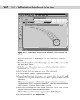 328   Part IV ✦ Building Additional Design Elements for Your Movie




                Figure 16-4: A motion tween animation is the first step in creating a motion trail
                effect.


             7. Select the third frame on the first layer and press F5 to create additional
                frames.
             8. Select the first keyframe on the Actions layer and then click the arrow to the
                left of the word Actions.
             9. In the left pane of the Actions panel, choose Actions➪Variables and then
                double-click set variable.
            10. In the Variable field, type loops and in the Value field, type 0
            11. In the Value field, click the Expression check box.
            12. Repeat Steps 8 thorough 10 to create a new variable. Name the variable trails
                and set its value equal to 12. Be sure to check the Expression check box in the
                Value field.
                The actual value you choose for trails is largely a matter of personal taste.
                The sample file in this chapter’s CD-ROM uses a value of 15. Experiment with
                different values to suit the design you are creating.
            13. Select the second keyframe and in the left pane of the Actions panel, choose
                Actions➪Conditions/Loops and then double-click if.
                The Condition parameter text box appears above the Script pane.
            14. In the Condition field, type loops<trails+1
 