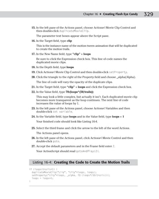 Chapter 16 ✦ Creating Flash Eye Candy         329

 15. In the left pane of the Actions panel, choose Actions➪Movie Clip Control and
     then double-click duplicateMovieClip.
     The parameter text boxes appear above the Script pane.
 16. In the Target field, type clip
     This is the instance name of the motion tween animation that will be duplicated
     to create the motion trails.
 17. In the New Name field, type “clip” + loops
     Be sure to click the Expression check box. This line of code names the
     duplicated movie clips.
 18. In the Depth field, type loops
 19. Click Actions➪Movie Clip Control and then double-click setProperty.
 20. Click the triangle to the right of the Property field and choose _alpha(Alpha).
     The line of code will vary the opacity of the duplicate clips.
 21. In the Target field, type “clip” + loops and click the Expression check box.
 22. In the Value field, type 70-(loops*(50/trails))
     This may look a little complex, but actually it isn’t. Each duplicated movie clip
     becomes more transparent as the loop continues. The next line of code
     increases the value of loops by 1.
 23. In the left pane of the Actions panel, choose Actions➪Variables and then
     double-click set variable.
 24. In the Variable field, type loops and in the Value field, type loops + 1
     Your finished code should look like Listing 16-4.

 25. Select the third frame and click the arrow to the left of the word Actions.
     The Actions panel opens.
 26. In the left pane of the Actions panel, click Actions➪Movie Control and then
     double-click goto.
 27. Accept the default parameters and in the Frame field enter 2.
     Your ActionScript should read gotoAndPlay(2).



  Listing 16-4: Creating the Code to Create the Motion Trails
if (loops<trails+1) {
  duplicateMovieClip(“clip”, “clip”+loops, loops);
  setProperty(“clip”+loops, _alpha, 70-(loops*(50/trails)));
  loops = loops+1;
}
 