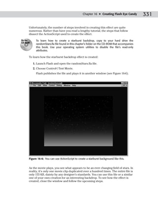 Chapter 16 ✦ Creating Flash Eye Candy         331

     Unfortunately, the number of steps involved in creating this effect are quite
     numerous. Rather than have you read a lengthy tutorial, the steps that follow
     dissect the ActionScript used to create the effect.

On the     To learn how to create a starburst backdrop, copy to your hard drive the
CD-ROM
           randomStars.fla file found in this chapter’s folder on the CD-ROM that accompanies
           this book. Use your operating system utilities to disable the file’s read-only
           attributes.

     To learn how the starburst backdrop effect is created:

         1. Launch Flash and open the randomStars.fla file.
         2. Choose Control➪Test Movie.
           Flash publishes the file and plays it in another window (see Figure 16-6).




     Figure 16-6: You can use ActionScript to create a starburst background like this.


     As the movie plays, you see what appears to be an ever changing field of stars. In
     reality, it’s only one movie clip duplicated over a hundred times. The entire file is
     only 155 KB, dainty by any designer’s standards. You can use this file or a similar
     one of your own creation for an interesting backdrop. To see how the effect is
     created, close the window and follow the upcoming steps.
 