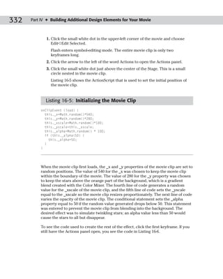 332   Part IV ✦ Building Additional Design Elements for Your Movie



              1. Click the small white dot in the upper-left corner of the movie and choose
                 Edit➪Edit Selected.
                Flash enters symbol-editing mode. The entire movie clip is only two
                keyframes long.
              2. Click the arrow to the left of the word Actions to open the Actions panel.
              3. Click the small white dot just above the center of the Stage. This is a small
                 circle nested in the movie clip.
                Listing 16-5 shows the ActionScript that is used to set the initial position of
                the movie clip.



             Listing 16-5: Initializing the Movie Clip
           onClipEvent (load) {
             this._x=Math.random()*540;
             this._y=Math.random()*280;
             this._xscale=Math.random()*100;
             this._yscale=this._xscale;
             this._alpha=Math.random() * 100;
             if (this._alpha<50) {
               this._alpha=50;
             }
           }




           When the movie clip first loads, the _x and _y properties of the movie clip are set to
           random positions. The value of 540 for the _x was chosen to keep the movie clip
           within the boundary of the movie. The value of 280 for the _y property was chosen
           to keep the stars above the orange part of the background, which is a gradient
           blend created with the Color Mixer. The fourth line of code generates a random
           value for the _xscale of the movie clip, and the fifth line of code sets the _yscale
           equal to the _xscale so the movie clip resizes proportionately. The next line of code
           varies the opacity of the movie clip. The conditional statement sets the _alpha
           property equal to 50 if the random value generated drops below 50. This statement
           was entered to prevent the movie clip from blending into the background. The
           desired effect was to simulate twinkling stars; an alpha value less than 50 would
           cause the stars to all but disappear.

           To see the code used to create the rest of the effect, click the first keyframe. If you
           still have the Actions panel open, you see the code in Listing 16-6.
 