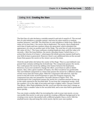 Chapter 16 ✦ Creating Flash Eye Candy          333

  Listing 16-6: Creating the Stars
k = 0;
i = Math.random()*200;
while (k<i) {
  duplicateMovieClip(“circle”, “circle”+k, k);
  k = ++k;
}




The first line of code declares a variable named k and sets it equal to 0. The second
line of code initializes a variable named i and sets its value equal to a random
number between 1 and 200. The third line of code initializes a while loop. While the
value of k is less than i, the movie clip is duplicated. The movie clip is duplicated
each time it loads and new random values are generated, which simulates the
appearance of a star on another part of the Stage. The next line of code increments
the value of k by 1. The loop continues creating duplicate stars until the value of k
exceeds i. After the loop finishes, the movie clip plays frame 2 which has a goto
action that returns it to frame 1, whereupon the whole process repeats itself and a
new field of stars is generated. However, there’s one additional item on the second
frame that pauses the movie so the viewer can see the stars.

Click the small white dot below the center of the Stage. This is a user-defined com-
ponent that contains nothing but ActionScript. The component pauses the movie.
You could pause the movie by adding a few frames between the keyframes.
However, if you ever needed to change the effect, you’d have to add or delete
frames. Also, with a given number of frames, the effect would be too predictable.
The user-defined component is a timer that pauses the movie for a different amount
of time every time the frame plays. With the component still selected, click the
arrow to the left of the word Properties to open the Property inspector. The
component has only one parameter: Seconds (shown in Figure 16-6). The
ActionScript in the component pauses the movie for a random amount of time up
to the value entered in the Seconds field. To see how the component works, click
the number (.6) to the right of seconds and enter a higher value. Choose Control➪
Test Movie. After Flash publishes the file, you’ll see that the stars don’t change as
quickly. Enter a smaller value in the seconds field, and a new star field is generated
more quickly.

You can create a similar effect by recreating the code in your own movie, or you
can modify this movie to suit your needs by creating a different background or by
creating a new movie clip symbol with a different graphic than a circle. Edit the
starfield movie clip and swap the circle movie clip for your own symbol.
 