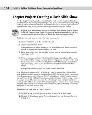 334   Part IV ✦ Building Additional Design Elements for Your Movie




      Chapter Project: Creating a Flash Slide Show
           For the chapter project, you’ll be examining the code used to create a slide show.
           The slide show is a moving strip of images. The speed of the strip varies depending
           on the position of the user’s mouse. To examine any of the images in greater detail,
           viewers move their mouse towards the image and the strip stops moving.

      On the     To follow along with this exercise, copy to your hard drive the slideShow.fla file you
      CD-ROM
                 find in this chapter’s folder on the CD-ROM that accompanies this book. Use your
                 computer operating system utilities to disable the file’s read-only attributes.

           To dissect the code used to create the slide show movie:

               1. Launch Flash and open the slideShow.fla file.
               2. Choose Control➪Test Movie.
                 Flash publishes the movie and plays it in another window. When the movie
                 begins, all you see are instructions for the user.
               3. Move your mouse over the scroll left control and the images begin moving
                  (see Figure 16-7).

               4. Move your mouse farther to the left and the images move faster. Move your
                  mouse toward the images and they stop moving so you can get a better look.
                  Move your mouse over the scroll right control and the images move to the
                  right, picking up speed as you move farther away from the center of the
                  movie.
                 After you’ve finished playing the movie, close the window.

           Now that you’ve seen the effect in action, it’s time to examine the code and see
           what makes this effect work. As shown in Figure 16-7, the actual movie consists of
           three keyframes and several layers. There’s a mask layer with an image the same
           size as the movie. By adding the mask, you can load this movie into a target window
           in a larger movie. The mask prevents the other images from being seen as they
           scroll past the edge of the movie. The actual image was created in an image editing
           program. Several individual images were combined to create the strip. The image
           was given an instance name of strip.

           To examine the code used to create this effect:

               1. Click the arrow next to the word Actions to open the Actions panel.
               2. Click the first keyframe on the Actions layer and you see the code shown in
                  Listing 16-7.
 