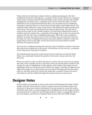 Chapter 16 ✦ Creating Flash Eye Candy          337

  Notice that the ActionScript consists of three conditional statements. The first
  conditional statement evaluates the _y property of the mouse. When the _y property
  of the mouse is greater than 250 (the top border of the scroll controls), the variable
  stripSpeed is set equal to the _x property of the mouse minus the value of center
  divided by 8. If you experiment with this effect, you can speed up the scrolling by
  choosing a value less than 8, or slow it down by choosing a value higher than 8. The
  variable center defines the center of the movie. This defines the speed and direction
  of the strip. The result was divided by 8 to slow the speed down. The next line of
  code sets the value for the variable stripPos. The first frame initialized the value of
  stripPos and set it equal to the _x property of the image strip. As the user moves the
  mouse to the left, the value of stripSpeed decreases. When this value is added to
  stripPos, it causes the strip to move to the left. When the user moves the mouse to
  the right, the value of stripSpeed increases and when added to stripPos, causes the
  image strip to move to the right. As the user moves the mouse farther in either
  direction, the speed increases.

  The next two conditional statements reset the value of stripPos in order to keep the
  film strip from scrolling out of the movie. The final line of code sets the _x property
  of the strip movie clip equal to stripPos.

  The third keyframe loops the movie back to the second frame so that the Flash
  Player can continually evaluate the position of the user’s mouse and move the
  film strip.

  When you need to create an effect like this for a client, all you need to do is change
  the value of the variable center to equal the center of your document (width/2) and
  change the value of rightBorder to the negative of the width of the image you are
  displaying. When you create the movie clip for the image, remember to align the left
  edge of the image to x=0. Alternately, you can import the image into the document,
  select it, and then click F8 to convert the image into a symbol. Choose the movie
  clip behavior and the middle left registration point and you’re good to go.



Designer Notes
  In this chapter, you learned to create some of the fun frilly things that make a Flash
  design a success. You learned to create a custom cursor and a mouse chaser, two
  items sure to keep your viewers entertained. You also learned to create the motion
  trail effect and create a custom background of twinkling stars. In the chapter project,
  you learned how to create the ActionScript needed to create a moving slide show. In
  the next chapter, you’ll learn to integrate Flash movies with your HTML designs.

                                 ✦       ✦       ✦
 