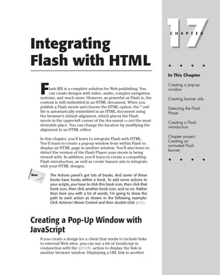Integrating                                                                   17
                                                                               C H A P T E R




Flash with HTML                                                               ✦     ✦      ✦        ✦

                                                                              In This Chapter



       F
                                                                              Creating a pop-up
              lash MX is a complete solution for Web publishing. You          window
              can create designs with video, audio, complex navigation
       systems, and much more. However, as powerful as Flash is, the          Creating banner ads
       content is still embedded in an HTML document. When you
       publish a Flash movie and choose the HTML option, the *.swf            Detecting the Flash
       file is automatically embedded in an HTML document using               Player
       the browser’s default alignment, which places the Flash
       movie in the upper-left corner of the document — not the most          Creating a Flash
       desirable place. You can change the location by modifying the          introduction
       alignment in an HTML editor.
                                                                              Chapter project:
       In this chapter, you’ll learn to integrate Flash with HTML.
                                                                              Creating an
       You’ll learn to create a pop-up window from within Flash to
                                                                              animated Flash
       display an HTML page in another window. You’ll also learn to
                                                                              banner
       detect the version of the Flash Player your movie is being
       viewed with. In addition, you’ll learn to create a compelling
       Flash introduction, as well as create banner ads to integrate          ✦     ✦      ✦        ✦
       with your HTML designs.

Note        The Actions panel’s got lots of books. And some of these
            books have books within a book. To add some actions to
            your scripts, you have to click this book icon, then click that
            book icon, then click another book icon, and so on. Rather
            than bore you with a lot of words, I’m going to show the
            path to each action as shown in the following example:
            Click Actions➪Movie Control and then double-click goto.




Creating a Pop-Up Window with
JavaScript
       If you create a design for a client that needs to include links
       to external Web sites, you can use a bit of JavaScript in
       conjunction with the getURL action to display the link in
       another browser window. Displaying a URL link in another
 