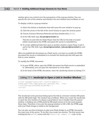 340   Part IV ✦ Building Additional Design Elements for Your Movie



           window gives you control over the parameters of the pop-up window. You can
           specify the size of the window and whether the new window has scrollbars or not.

           To display a link in a pop-up window:

              1. Select the button or keyframe that will cause the new window to pop up.
              2. Click the arrow to the left of the word Actions to open the Actions panel.
              3. Choose Actions➪Browser/Network and then double-click getURL.
              4. In the URL field, type Javascript:newwin1 ( )
                This bit of code tells the Flash Player that the URL for the link is located
                within JavaScript in the HTML document the movie is embedded in.
              5. To create additional links that open in another window, repeat Steps 3 and 4,
                 and in the URL field, type Javascript:newwin2, ( )Javascript:newwin3 ( ), and
                 so on.

           After you publish the document as a Flash movie, you have to modify the HTML
           document the movie is embedded in to include the JavaScript that will open the
           link in a new window.

           To modify the HTML document:

              1. In your HTML editor, open the HTML document the Flash movie is embedded
                 in. Alternately, you can open the document in a text editor.
              2. In the head of the HTML document, enter the JavaScript shown in Listing 17-1.



             Listing 17-1: JavaScript to Open a Link in Another Window
           <script language=”Javascript”> function newwin1() {
           window.open(‘http://www.dasdesigns.net/about.htm’, ‘links’
           ,’scrollbars=yes,width=640,height=480’) }
           </script>




           The JavaScript in the previous listing opens the link in a browser window 640 pixels
           wide by 480 pixels high. The window has scrollbars. When you create the JavaScript
           to open the new window, it’s always a good idea to size it smaller than the parent
           window. A desktop size of 800 pixels by 600 pixels seems to be the most popular
           these days. Therefore, if you size the pop-up window to 640 x 480, the HTML page
           with your Flash design is visible in the background.

           You can also use this technique to play your Flash design in an HTML document
           the exact size of the movie. To do this, you create two movies. The first movie has
           nothing but the getURL action with the Javascript newwin 1() code. In the
 