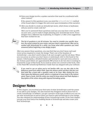 Chapter 1 ✦ Introducing ActionScript for Designers             17

          ✦ Does your design involve a spoken narrative that must be coordinated with
            other content?
            If the answer to this question is yes, you need the onSoundComplete method
            of the Sound object to trigger the next event upon termination of the narrative.
          ✦ After you decide to create an ActionScript movie, which items or keyframes
            will you need to create code for?
            After you’ve answered these questions (and any you may have come up with
            on your own), you’re ready to begin planning your ActionScript movie. Every
            designer has a different way of planning. In Chapter 3, I offer a few suggestions
            that have worked for me.

Note        This list of questions is not all inclusive. You need to consider your specific situa-
            tion, the actual content for your movie, and your client’s requirements. After you’ve
            worked with ActionScript for a while, you know what other questions you need
            answered before beginning a new design project.

       After you answer these questions, you may find that you don’t know each and
       every action required to create the design. That’s one of the beauties of
       ActionScript — you don’t need to know it all, just enough to get the job done. When
       you run across an action you don’t know or understand, refer to this book for the
       answer. Unfortunately, a detailed treatise and tutorial for each and every action in
       the Actions panel (there are approximately 800 actions in all, but who’s counting) is
       beyond the scope of this book. If you need an action not covered in this book, refer
       to the Flash MX ActionScript Reference Guide that was shipped with your software.

Tip         If you need to use an action you’re not familiar with, you can also refer to the
            Reference panel from within Flash. Open the Actions panel and then click the icon
            that looks like a book with a question mark on its cover. After clicking the icon,
            Flash opens the Reference panel, which is a duplicate of every book in the Actions
            panel. Open a book, click the action you need to know about and Flash displays a
            description of the action along with required formatting syntax.




Designer Notes
       In this chapter, you received your first taste of what ActionScript is and the power
       it can add to your designs. You also learned why designers need to know how to
       create ActionScript. In addition, you got a preview of the type of effects you can cre-
       ate with ActionScript as well as when you need to add ActionScript to your design.
       You also obtained an understanding of how ActionScript works. In the next chapter,
       you get your first look at the building blocks of ActionScript and also create your
       first ActionScript.

                                        ✦        ✦       ✦
 