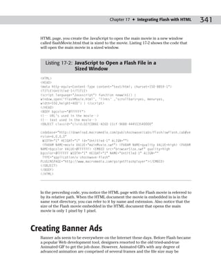 Chapter 17 ✦ Integrating Flash with HTML        341

  HTML page, you create the JavaScript to open the main movie in a new window
  called flashMovie.html that is sized to the movie. Listing 17-2 shows the code that
  will open the main movie in a sized window.


    Listing 17-2: JavaScript to Open a Flash File in a
                  Sized Window
  <HTML>
  <HEAD>
  <meta http-equiv=Content-Type content=”text/html; charset=ISO-8859-1”>
  <TITLE>Untitled-1</TITLE>
  <script language=”Javascript”> function newwin1() {
  window.open(‘flashMovie.html’, ‘links’ ,’scrollbars=yes, menu=yes,
  width=550,height=400’) } </script>
  </HEAD>
  <BODY bgcolor=”#FFFFFF”>
  <!-- URL’s used in the movie-->
  <!-- text used in the movie-->
  <OBJECT classid=”clsid:D27CDB6E-AE6D-11cf-96B8-444553540000”

  codebase=”http://download.macromedia.com/pub/shockwave/cabs/flash/swflash.cab#ve
  rsion=6,0,0,0”
   WIDTH=”1” HEIGHT=”1” id=”Untitled-1” ALIGN=””>
   <PARAM NAME=movie VALUE=”mainMovie.swf”> <PARAM NAME=quality VALUE=high> <PARAM
  NAME=bgcolor VALUE=#FFFFFF> <EMBED src=”browserSize.swf” quality=high
  bgcolor=#FFFFFF WIDTH=”1” HEIGHT=”1” NAME=”Untitled-1” ALIGN=””
   TYPE=”application/x-shockwave-flash”
  PLUGINSPAGE=”http://www.macromedia.com/go/getflashplayer”></EMBED>
  </OBJECT>
  </BODY>
  </HTML>




  In the preceding code, you notice the HTML page with the Flash movie is referred to
  by its relative path. When the HTML document the movie is embedded in is in the
  same root directory, you can refer to it by name and extension. Also notice that the
  size of the Flash movie embedded in the HTML document that opens the main
  movie is only 1 pixel by 1 pixel.



Creating Banner Ads
  Banner ads seem to be everywhere on the Internet these days. Before Flash became
  a popular Web development tool, designers resorted to the old tried-and-true
  Animated GIF to get the job done. However, Animated GIFs with any degree of
  advanced animation are comprised of several frames and the file size may be
 