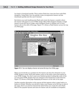 342   Part IV ✦ Building Additional Design Elements for Your Movie



           too large to download quickly. This is where Flash has come into favor with Web
           designers. Using Flash, you can quickly create an impressive banner ad that
           downloads quickly into the user’s browser.

           But before you rush headlong into Flash and create the banner, consider where
           the banner will appear in your HTML design. Many Web designers display a single
           banner across the top of a page; other designers prefer to display one or more
           banner ads on the side of the page. Figure 17-1 shows a Flash banner across the top
           of a Web page.




           Figure 17-1: You can display a banner ad across the top of an HTML page.


           When you do decide on a position for the banner ad, keep the elements in your
           HTML design in mind. Stick with similar colors or the same colors that appear in
           your HTML design. You don’t want your finished product looking like some of the
           cut and paste HTML designs that run rampant in the backwaters of the Internet.
           Figure 17-2 shows a Web page displaying ad banners on the side of the page.

           Another popular alternative is the pop-up ad that appears when a page loads or a
           button is clicked. Whether you decide to place your banner ad at the top or side of
           the page, there’s no need to reinvent the wheel when you create the ad in Flash.
           Most of the popular layouts and sizes for banner ads are available as templates.
 
