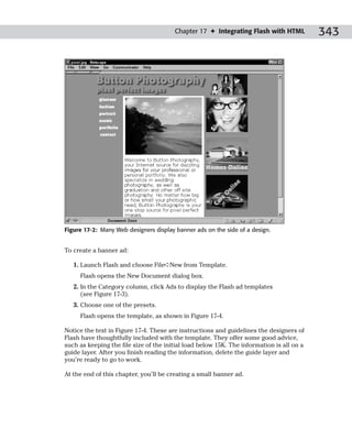 Chapter 17 ✦ Integrating Flash with HTML           343




Figure 17-2: Many Web designers display banner ads on the side of a design.


To create a banner ad:

   1. Launch Flash and choose File➪New from Template.
     Flash opens the New Document dialog box.
   2. In the Category column, click Ads to display the Flash ad templates
      (see Figure 17-3).
   3. Choose one of the presets.
     Flash opens the template, as shown in Figure 17-4.

Notice the text in Figure 17-4. These are instructions and guidelines the designers of
Flash have thoughtfully included with the template. They offer some good advice,
such as keeping the file size of the initial load below 15K. The information is all on a
guide layer. After you finish reading the information, delete the guide layer and
you’re ready to go to work.

At the end of this chapter, you’ll be creating a small banner ad.
 