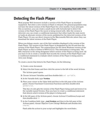 Chapter 17 ✦ Integrating Flash with HTML          345

Detecting the Flash Player
  Most popular Web browsers include a version of the Flash Player as standard
  equipment. But when a new version of Flash is released, the general population may
  not have the latest version of the Flash Player for a few months. If you anticipate
  this occurrence, you can create a small movie with ActionScript to detect the
  version of the Flash Player the movie is being viewed with. After the version is
  detected, you can create a conditional statement that either loads the main movie
  or loads an alternate version of the movie published for the detected version of the
  Flash Player. Or you can direct viewers to the Macromedia Web site where they can
  download the latest version of the Flash Player.

  When you debug a movie, one of the first variables displayed is the version of the
  Flash Player. The version of the Flash Player is designated by the OS and then the
  version of the Flash Player. The nomenclature for the latest Windows version of the
  Flash Player as this is written is WIN 6,0,21,0. This information is string data. The
  fifth character in the string designates which version of the Player is being used. All
  you have to do is create a variable that records the version of the Flash Player and
  a conditional statement to evaluate which version of the Player is being used to
  view your design.

  To create a movie that detects the Flash Player, do the following:

     1. Create a new document.
     2. Select the first frame and then click the arrow to the left of the word Actions.
       The Actions panel opens.
     3. Choose Actions➪Variables and then double-click set variable.
     4. In the Variable field, type Version
     5. Place your cursor in the Value field and then in the left pane of the Actions
        panel, choose Functions➪Conversion Functions and then double-click
        getVersion.
       This line of code gets the version of the Flash Player being used and stores it in
       the variable named Version. Now you have to create a conditional statement
       that detects which version of the player is being used.
     6. In the left pane of the Actions panel, choose Actions➪Conditions/Loops and
        then double-click if.
     7. In the Condition field, type _root.Version and then in the left pane of the
        Actions panel, choose Objects➪Core➪String➪Methods and double-click
        charAt.
       Flash adds the action to your script and highlights the word Index.
 