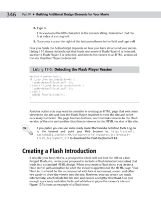 346   Part IV ✦ Building Additional Design Elements for Your Movie



               8. Type 4
                 This evaluates the fifth character in the version string. Remember that the
                 first index of a string is 0.
               9. Place your cursor the right of the last parentheses in the field and type ==6

            How you finish the ActionScript depends on how you have structured your movie.
            Listing 17-3 shows ActionScript that loads one movie if Flash Player 6 is detected,
            another if Flash Player 5 is detected, and directs the viewer to an HTML version of
            the site if neither Player is detected.



              Listing 17-3: Detecting the Flash Player Version
            Version = getVersion();
            if (_root.Version.charAt(4)==6) {
              loadMovieNum(“Flash6.swf”, 0);
            } else if (_root.Version.charAt(4)==5) {
              loadMovieNum(“Flash5.swf”, 0);
            } else {
              getURL(“nonFlash.html”);
            }




            Another option you may want to consider is creating an HTML page that welcomes
            viewers to the site and lists the Flash Player required to view the site and other
            necessary hardware. The page has two buttons, one that links viewers to the Flash
            version of the site and another that directs viewers to the HTML version of the site.

      Tip        If you prefer, you can use some ready made Macromedia detection tools. Log on
                 to the Internet and point your Web browser to: http://dynamic.
                 macromedia.com/bin/MM/software/trial/hwswrec.jsp?product=
                 flash_deployment_kit to download the Flash Deployment Kit.




      Creating a Flash Introduction
            If despite your best efforts, a prospective client will not foot the bill for a full-
            fledged Flash site, revise your proposal to include a Flash introduction (intro) that
            leads into a standard HTML design. When you create a Flash intro, you create a
            Flash movie with animation to whet the viewer’s appetites for the HTML page. Your
            Flash intro should be like a commercial with lots of movement, sound, and other
            eye candy to draw the viewer into the site. However, you can create too much
            interactivity, which bloats the file size and causes a lengthy download. Use just
            enough eye candy and other bells and whistles to pique the viewer’s interest.
            Figure 17-5 shows an example of a Flash intro.
 