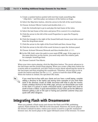348   Part IV ✦ Building Additional Design Elements for Your Movie



               1. Create a symbol button symbol with text that reads something like
                  “<Skip Intro>” and then place an instance of the button on Stage.
               2. Select the Skip Intro button, click the arrow to the left of the word Actions.
               3. Choose Actions➪Movie Control and double-click goto.
                 Code the ActionScript to go to and play the last frame of the intro.
               4. Select the last frame of the intro and press F6 to convert it to a keyframe.
               5. Click the arrow to the left of the word Properties to open the Property
                  inspector.
               6. Click the triangle to the right of the Sound field and choose your intro sound
                  from the drop-down menu.
               7. Click the arrow to the right of the Event field and then choose Stop.
               8. Click the arrow to the left of the word Actions to open the Actions panel.
               9. Choose Actions➪Browser/Network and then double-click getURL.
             10. In the URL field, enter the path to your main HTML page. If the page is in
                 the same directory as the movie, you need only enter the relative path,
                 for example: homePage.html.
             11. Choose Control➪Test Movie.

            When your intro starts playing, click the Skip Intro button. The movie advances to
            the last frame and the sound stops playing. When you create a Skip Intro button for
            a movie with no soundtrack, you don’t have to worry about advancing the movie to
            the last frame and then stopping the soundtrack. Therefore, all you have to do is
            create the button and then use the getURL action to load the main HTML page.
            When the button is clicked, the specified URL loads.

      Tip        If you meet face-to-face with your clients and you have a small laptop, consider
                 adding a directory to the laptop and storing some examples of your best Flash
                 work in the directory. Create an HTML document with links to play the movies.
                 Create a desktop shortcut to the HTML page, and you can demonstrate your work
                 to the client. If a picture is worth a thousand words, a great Flash intro must be
                 worth at least a million. A quick demonstration of your work can be the difference
                 between getting a job on the spot or having your potential customer shop your
                 quote with other designers.




      Integrating Flash with Dreamweaver
            When you publish a Flash movie and choose the Flash and HTML publishing
            options, Flash embeds the .SWF file in the document. However, the movie plays in
            the brower’s default location. Unless your movie is sized to a specific maximized
            browser size, the movie plays in the upper left-hand corner of the browser. To center
 
