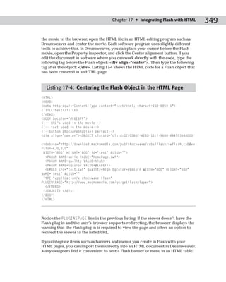 Chapter 17 ✦ Integrating Flash with HTML          349

the movie to the browser, open the HTML file in an HTML editing program such as
Dreamweaver and center the movie. Each software program uses slightly different
tools to achieve this. In Dreamweaver, you can place your cursor before the Flash
movie, open the Property inspector, and click the Center alignment button. If you
edit the document in software where you can work directly with the code, type the
following tag before the Flash object: <div align=”center”>. Then type the following
tag after the object: </div>. Listing 17-4 shows the HTML code for a Flash object that
has been centered in an HTML page.


  Listing 17-4: Centering the Flash Object in the HTML Page
<HTML>
<HEAD>
<meta http-equiv=Content-Type content=”text/html; charset=ISO-8859-1”>
<TITLE>test</TITLE>
</HEAD>
<BODY bgcolor=”#E6E6FF”>
<!-- URL’s used in the movie-->
<!-- text used in the movie-->
<!--button photographypixel perfect-->
<div align=”center”><OBJECT classid=”clsid:D27CDB6E-AE6D-11cf-96B8-444553540000”

codebase=”http://download.macromedia.com/pub/shockwave/cabs/flash/swflash.cab#ve
rsion=6,0,0,0”
 WIDTH=”800” HEIGHT=”600” id=”test” ALIGN=””>
  <PARAM NAME=movie VALUE=”homePage.swf”>
  <PARAM NAME=quality VALUE=high>
  <PARAM NAME=bgcolor VALUE=#E6E6FF>
  <EMBED src=”test.swf” quality=high bgcolor=#E6E6FF WIDTH=”800” HEIGHT=”600”
NAME=”test” ALIGN=””
 TYPE=”application/x-shockwave-flash”
PLUGINSPAGE=”http://www.macromedia.com/go/getflashplayer”>
  </EMBED>
 </OBJECT> </div>
</BODY>
</HTML>




Notice the PLUGINSPAGE line in the previous listing. If the viewer doesn’t have the
Flash plug in and the user’s browser supports redirecting, the browser displays the
warning that the Flash plug in is required to view the page and offers an option to
redirect the viewer to the listed URL.

If you integrate items such as banners and menus you create in Flash with your
HTML pages, you can import them directly into an HTML document in Dreamweaver.
Many designers find it convenient to nest a Flash banner or menu in an HTML table.
 