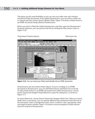 350   Part IV ✦ Building Additional Design Elements for Your Movie



           This gives you the most flexibility as you can size your table rows and columns
           around the Flash documents. From within Dreamweaver, you can select a table row
           or column and then choose Insert➪Media➪Flash. Figure 17-6 shows a Flash movie in
           an HTML document being edited in Dreamweaver.

           When you select a Flash file within Dreamweaver and then open the Dreamweaver
           Property inspector, you can preview the file by clicking the Play button (refer to
           Figure 17-6).


           Dreamweaver Property inspector                                   Flash banner ads




           Figure 17-6: You can insert your Flash work directly into an HTML document.


           Dreamweaver also has built-in Flash objects. If you’re working on an HTML
           document in Dreamweaver, you can add Flash buttons and Flash text on the fly.
           To add a Flash button to an HTML document from within Dreamweaver, choose
           Insert➪Interactive Images➪Flash Buttons to open the dialog box, as shown in
           Figure 17-7.

           To insert Flash text, choose Insert➪Interactive Images➪Flash Text. When you insert
           Flash text in a document, you can specify different font parameters than the rest of
           the document, select a background color, select a rollover color, and specify a link
           and target browser window. Figure 17-8 shows several examples of Flash buttons
           and text created in Dreamweaver.
 