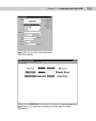 Chapter 17 ✦ Integrating Flash with HTML   351




Figure 17-7: You can insert a Flash button from
within Dreamweaver.




Figure 17-8: You can add Flash interactivity to an HTML page from within
Dreamweaver.
 