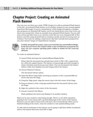 352   Part IV ✦ Building Additional Design Elements for Your Movie




      Chapter Project: Creating an Animated
      Flash Banner
           One way you can dress up a static HTML design is to add an animated Flash banner
           to the site. An animated Flash banner is yet another weapon in your arsenal against
           hum-drum Web pages. If you’re competing for a Web design job against a designer
           who proposes an Animated GIF banner, you’ll win hands-down every time if you can
           show your prospective client an example of an animated Flash banner. You can add
           more action and still come in at a fraction of the file size of an Animated GIF. In this
           project, you’ll be using ActionScript to creating a steady stream of moving stars on
           a banner. You’ll also be adding a small movie clip that’s already been prepared for
           you and a banner image of a hypothetical company.

      On the     To follow along with this project, copy to your hard drive the animatedBannerBegin.
      CD-ROM
                 fla file that you’ll find in this chapter’s folder on the CD-ROM that accompanies this
                 book. Use your computer operating system utilities to disable the file’s read-only
                 attributes.

           To create an animated banner:

               1. Launch Flash and open the animatedBannerBegin.fla file.
                 Notice that the document has already been sized to 550 x 100, a typical size
                 for a Web site splash banner. The banner is long enough and wide enough to
                 attract attention and showcase your talent. You can incorporate the banner
                 within a table that displays text and images below the banner.
               2. Choose Window➪Library.
                 The document Library opens.
               3. Open the Movie Clips folder and drag an instance of the corporateOfficers
                  movie clip onto the Stage.
               4. Using the Align panel, align the movie clip to the left corner of the Stage.
               5. Drag an instance of the corpLogo symbol from the document Library onto
                  the Stage.
               6. Align the symbol to the center of the document.
               7. Choose Control➪Test Movie.
                 Flash publishes the movie and displays it in another window.

           What you’ve just created is interesting enough. There’s a nice little animation
           playing in the corner along with a good-looking logo in the center of the banner.
           However, you can add so much more with just a bit of ActionScript. When you’ve
           finished looking at the movie, close the window to exit symbol-editing mode.

           To add a bit of excitement to the banner, you’re going to add three fields of animated
           stars to the banner that move from left to right.
 