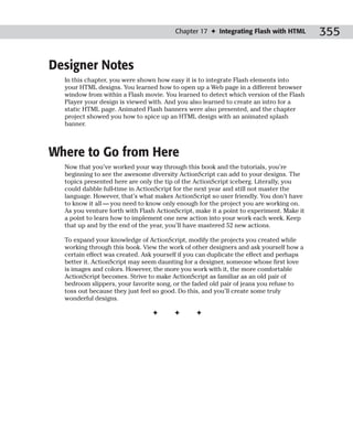 Chapter 17 ✦ Integrating Flash with HTML         355

Designer Notes
  In this chapter, you were shown how easy it is to integrate Flash elements into
  your HTML designs. You learned how to open up a Web page in a different browser
  window from within a Flash movie. You learned to detect which version of the Flash
  Player your design is viewed with. And you also learned to create an intro for a
  static HTML page. Animated Flash banners were also presented, and the chapter
  project showed you how to spice up an HTML design with an animated splash
  banner.



Where to Go from Here
  Now that you’ve worked your way through this book and the tutorials, you’re
  beginning to see the awesome diversity ActionScript can add to your designs. The
  topics presented here are only the tip of the ActionScript iceberg. Literally, you
  could dabble full-time in ActionScript for the next year and still not master the
  language. However, that’s what makes ActionScript so user friendly. You don’t have
  to know it all — you need to know only enough for the project you are working on.
  As you venture forth with Flash ActionScript, make it a point to experiment. Make it
  a point to learn how to implement one new action into your work each week. Keep
  that up and by the end of the year, you’ll have mastered 52 new actions.

  To expand your knowledge of ActionScript, modify the projects you created while
  working through this book. View the work of other designers and ask yourself how a
  certain effect was created. Ask yourself if you can duplicate the effect and perhaps
  better it. ActionScript may seem daunting for a designer, someone whose first love
  is images and colors. However, the more you work with it, the more comfortable
  ActionScript becomes. Strive to make ActionScript as familiar as an old pair of
  bedroom slippers, your favorite song, or the faded old pair of jeans you refuse to
  toss out because they just feel so good. Do this, and you’ll create some truly
  wonderful designs.

                                ✦       ✦       ✦
 