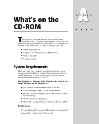 What’s on the
CD-ROM
                                                                         A
                                                                     A P P E N D I X




                                                                     ✦   ✦    ✦    ✦




  T    his appendix provides you with information on the
       contents of the CD that accompanies this book. (For the
  latest and greatest information, please refer to the ReadMe file
  located at the root of the CD.) Here is what you will find:

     ✦ System Requirements
     ✦ Using the CD with Windows, and Macintosh
     ✦ What’s on the CD
     ✦ Troubleshooting



System Requirements
  Make sure that your computer meets the minimum system
  requirements listed in this section. If your computer doesn’t
  match up to most of these requirements, you may have a
  problem using the contents of the CD.

  For Windows 9x, Windows 2000, Windows NT4 (with SP 4 or
  later), Windows Me, or Windows XP:

     ✦ Intel Pentium processor (Pentium II or better)
     ✦ 64 MB of available RAM, 128 MB recommended
     ✦ 800 x 600, 256-color display (1024 x 768, millions colors
       recommended)
     ✦ 100 MB of free hard disk space
     ✦ Adobe Type Manager Version 4 or later with Type 1 fonts

  For Macintosh:

     ✦ Power Macintosh Processor (G3 or higher recommended)
     ✦ Mac OS 9.1 or later, MacOS X.1 or later
 