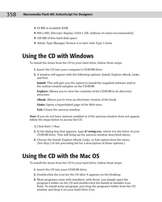 358   Macromedia Flash MX ActionScript For Designers



             ✦ 64 MB of available RAM
             ✦ 800 x 600, 256-color display (1024 x 768, millions of colors recommended)
             ✦ 100 MB of free hard disk space
             ✦ Adobe Type Manager Version 4 or later with Type 1 fonts



      Using the CD with Windows
          To install the items from the CD to your hard drive, follow these steps:

             1. Insert the CD into your computer’s CD-ROM drive.
             2. A window will appear with the following options. Install, Explore eBook, Links,
                and Exit.
               Install: This will give you the option to install the supplied software and/or
               the author-created samples on the CD-ROM.
               Explore: Allows you to view the contents of the CD-ROM in its directory
               structure.
               eBook: Allows you to view an electronic version of the book.
               Links: Opens a hyperlinked page of the Web sites.
               Exit: Closes the autorun window.

          Note: If you do not have autorun enabled or if the autorun window does not appear,
          follow the steps below to access the CD.

             1. Click Start ➪ Run.
             2. In the dialog box that appears, type d:setup.exe, where d is the letter of your
                CD-ROM drive. This will bring up the autorun window described above.
             3. Choose the Install, Explore eBook, Links, or Exit option from the menu.
                (See Step 2 in the preceding list for a description of these options.)



      Using the CD with the Mac OS
          To install the items from the CD to your hard drive, follow these steps:

             1. Insert the CD into your CD-ROM drive.
             2. Double-click the icon for the CD after it appears on the Desktop.
             3. Most programs come with installers; with those, you simply open the
                program’s folder on the CD and double-click the Install or Installer icon.
                Note: To install some programs, just drag the program’s folder from the CD
                window and drop it on your hard drive icon.
 