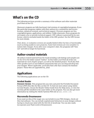 Appendix A ✦ What’s on the CD-ROM            359

What’s on the CD
  The following sections provide a summary of the software and other materials
  you’ll find on the CD.

  Shareware programs are fully functional, trial versions of copyrighted programs. If you
  like particular programs register with their authors for a nominal fee and receive
  licenses, enhanced versions, and technical support. Freeware programs are free,
  copyrighted games, applications, and utilities. Unlike shareware, these programs do
  not require a fee or provide technical support. GNU software is governed by its own
  license, which is included inside the folder of the GNU product. See the GNU license
  for more details.

  Trial, demo, or evaluation versions are usually limited either by time or functionality
  (such as being unable to save projects). Some trial versions are very sensitive to
  system date changes. If you alter your computer’s date, the programs will “time
  out” and will no longer be functional.


  Author-created materials
  All author-created material from the book including code listings and samples are
  on the CD in the folder named “Author”. In this folder you’ll find all of the raw
  materials for each chapter project, as well as the finished project. You’ll also find
  other goodies such as user-defined components that you can drag and drop into
  your designs. Where applicable, you’ll also find a file that contains the finished
  project. These files are appended by _final.


  Applications
  The following applications are on the CD:

  Acrobat Reader
  Freeware Version. This program lets you view and print the Portable Document
  Format (PDF) files like the files on this CD. To find out more about using Adobe
  Acrobat Reader, choose the Reader Online Guide from the Help menu, or view the
  Acrobat.pdf file installed in the same folder as the program. You can also get more
  information by visiting the Adobe Systems Web site at www.adobe.com.

  Macromedia Dreamweaver
  If you want an idea of the magic you can include in your Web designs, check out
  this trial software. You can include sophisticated behaviors in your designs without
  having to cloud your mind with the first bit of JavaScript. You can also easily
  incorporate your Flash work in Dreamweaver.
 